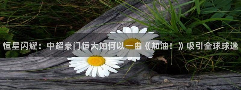 恒星闪耀：中超豪门恒大如何以一曲《加油！》吸引全球球迷